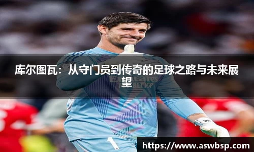 库尔图瓦：从守门员到传奇的足球之路与未来展望