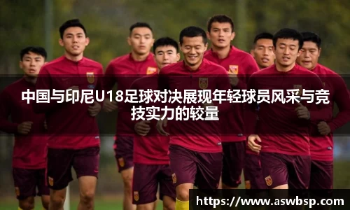 中国与印尼U18足球对决展现年轻球员风采与竞技实力的较量